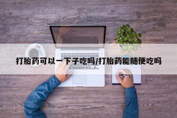 打胎药购买微信保密发货1-2天直邮到家打胎药可以一下子吃吗/打胎药能随便吃吗