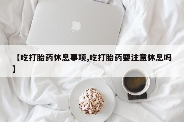 打胎药购买微信保密发货1-2天直邮到家【吃打胎药休息事项,吃打胎药要注意休息吗】