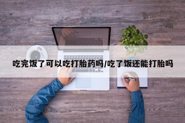 打胎药购买微信保密发货1-2天直邮到家吃完饭了可以吃打胎药吗/吃了饭还能打胎吗