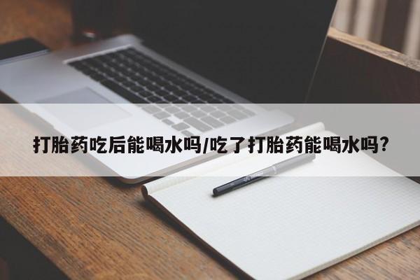 打胎药购买微信保密发货1-2天直邮到家打胎药吃后能喝水吗/吃了打胎药能喝水吗?