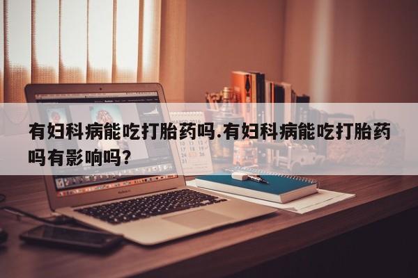 打胎药购买微信保密发货1-2天直邮到家有妇科病能吃打胎药吗.有妇科病能吃打胎药吗有影响吗？