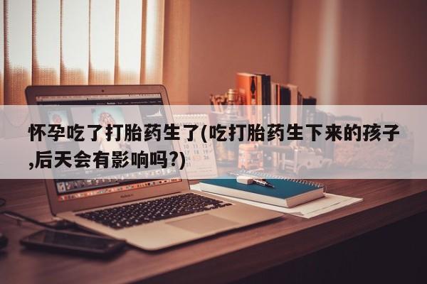 打胎药购买微信保密发货1-2天直邮到家怀孕吃了打胎药生了(吃打胎药生下来的孩子,后天会有影响吗?)