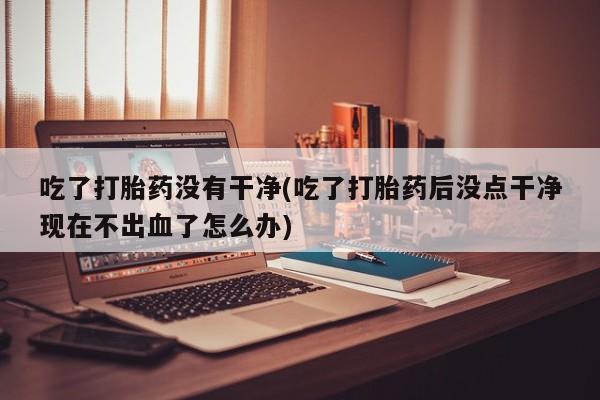 打胎药购买微信保密发货1-2天直邮到家吃了打胎药没有干净(吃了打胎药后没点干净现在不出血了怎么办)