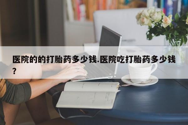 打胎药购买微信保密发货1-2天直邮到家医院的的打胎药多少钱.医院吃打胎药多少钱？