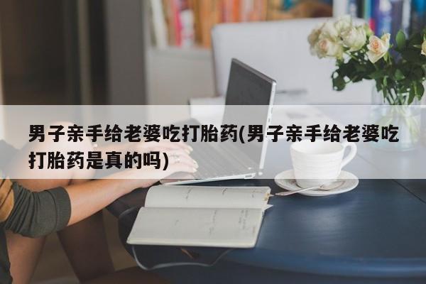 打胎药购买微信保密发货1-2天直邮到家男子亲手给老婆吃打胎药(男子亲手给老婆吃打胎药是真的吗)