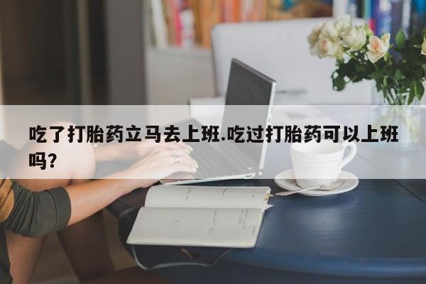 打胎药购买微信保密发货1-2天直邮到家吃了打胎药立马去上班.吃过打胎药可以上班吗？