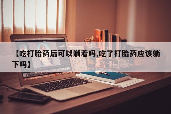 打胎药购买微信保密发货1-2天直邮到家【吃打胎药后可以躺着吗,吃了打胎药应该躺下吗】