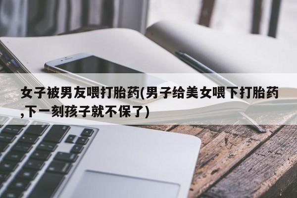 打胎药购买微信保密发货1-2天直邮到家女子被男友喂打胎药(男子给美女喂下打胎药,下一刻孩子就不保了)