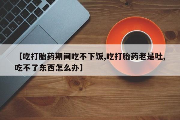 打胎药购买微信保密发货1-2天直邮到家【吃打胎药期间吃不下饭,吃打胎药老是吐,吃不了东西怎么办】