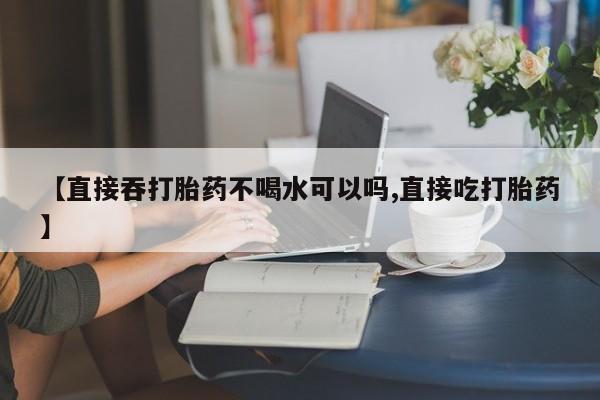 打胎药购买微信保密发货1-2天直邮到家【直接吞打胎药不喝水可以吗,直接吃打胎药】