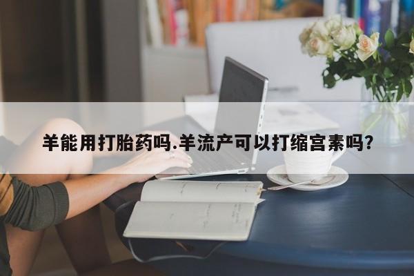 打胎药购买微信保密发货1-2天直邮到家羊能用打胎药吗.羊流产可以打缩宫素吗？