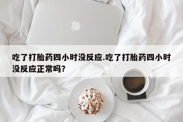打胎药购买微信保密发货1-2天直邮到家吃了打胎药四小时没反应.吃了打胎药四小时没反应正常吗？