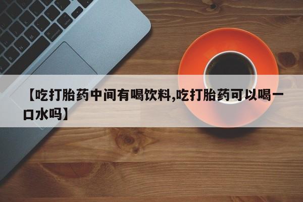 打胎药购买微信保密发货1-2天直邮到家【吃打胎药中间有喝饮料,吃打胎药可以喝一口水吗】