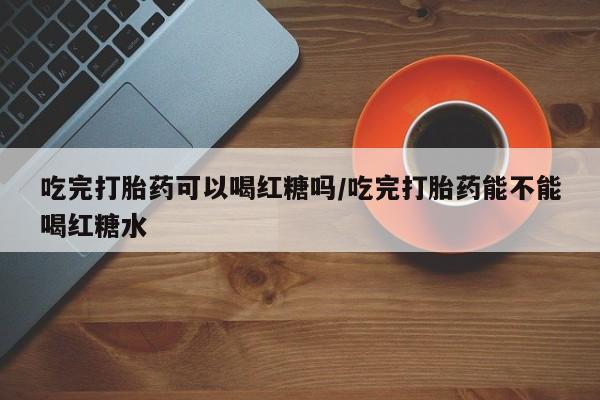 打胎药购买微信保密发货1-2天直邮到家吃完打胎药可以喝红糖吗/吃完打胎药能不能喝红糖水