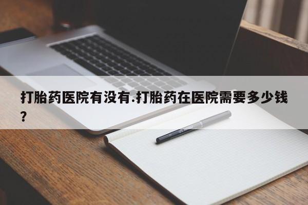 打胎药购买微信保密发货1-2天直邮到家打胎药医院有没有.打胎药在医院需要多少钱？