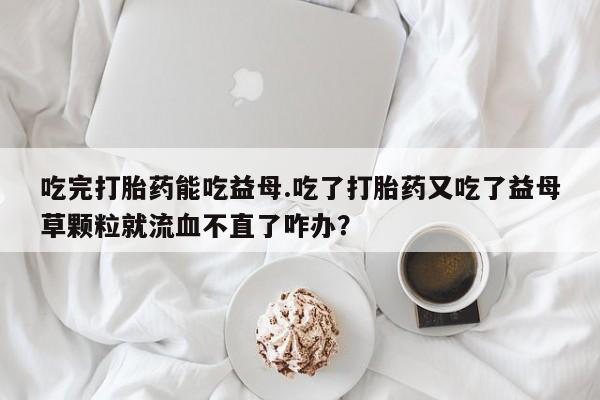 打胎药购买微信保密发货1-2天直邮到家吃完打胎药能吃益母.吃了打胎药又吃了益母草颗粒就流血不直了咋办？