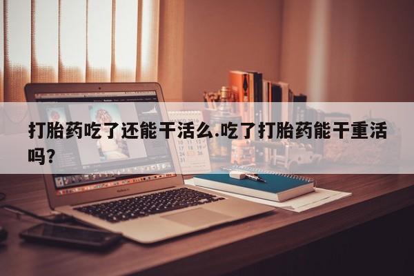 打胎药购买微信保密发货1-2天直邮到家打胎药吃了还能干活么.吃了打胎药能干重活吗？