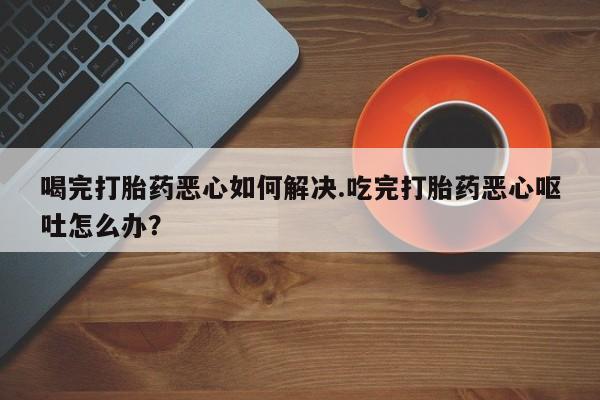 打胎药购买微信保密发货1-2天直邮到家喝完打胎药恶心如何解决.吃完打胎药恶心呕吐怎么办？