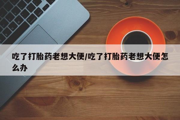 打胎药购买微信保密发货1-2天直邮到家吃了打胎药老想大便/吃了打胎药老想大便怎么办