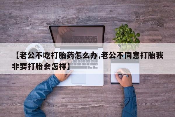 打胎药购买微信保密发货1-2天直邮到家【老公不吃打胎药怎么办,老公不同意打胎我非要打胎会怎样】