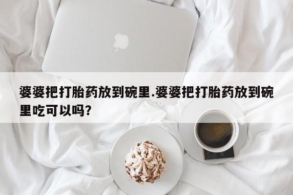 打胎药购买微信保密发货1-2天直邮到家婆婆把打胎药放到碗里.婆婆把打胎药放到碗里吃可以吗？
