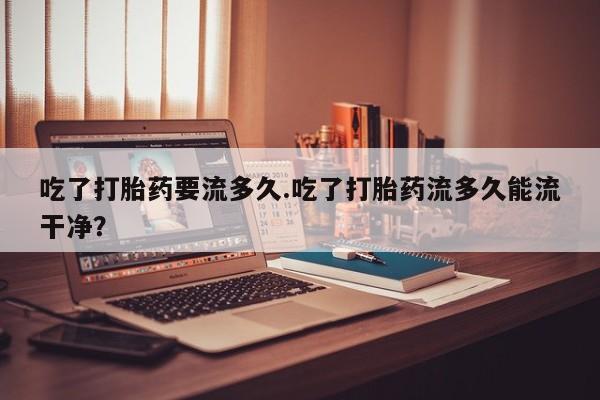 打胎药购买微信保密发货1-2天直邮到家吃了打胎药要流多久.吃了打胎药流多久能流干净？