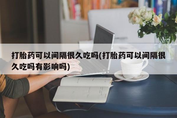 打胎药购买微信保密发货1-2天直邮到家打胎药可以间隔很久吃吗(打胎药可以间隔很久吃吗有影响吗)