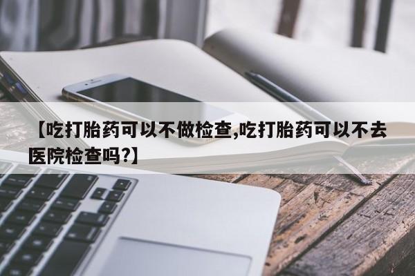 打胎药购买微信保密发货1-2天直邮到家【吃打胎药可以不做检查,吃打胎药可以不去医院检查吗?】