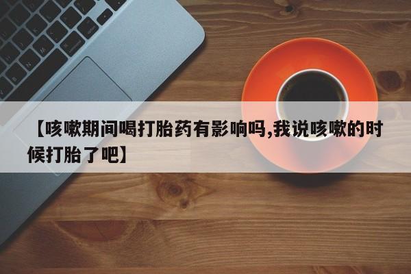 打胎药购买微信保密发货1-2天直邮到家【咳嗽期间喝打胎药有影响吗,我说咳嗽的时候打胎了吧】