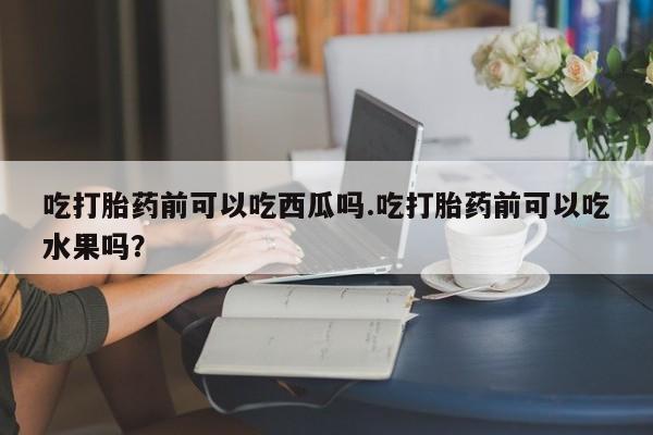打胎药购买微信保密发货1-2天直邮到家吃打胎药前可以吃西瓜吗.吃打胎药前可以吃水果吗？