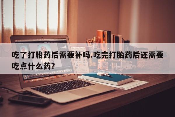 打胎药购买微信保密发货1-2天直邮到家吃了打胎药后需要补吗.吃完打胎药后还需要吃点什么药？