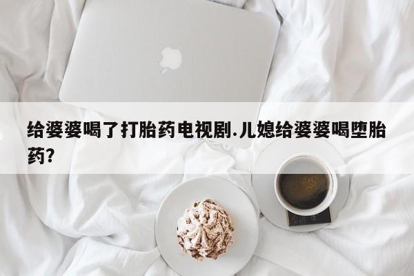 打胎药购买微信保密发货1-2天直邮到家给婆婆喝了打胎药电视剧.儿媳给婆婆喝堕胎药？
