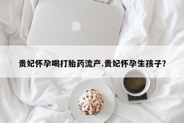 打胎药购买微信保密发货1-2天直邮到家贵妃怀孕喝打胎药流产.贵妃怀孕生孩子？