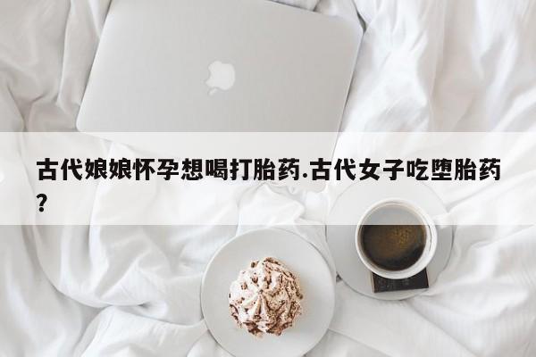 打胎药购买微信保密发货1-2天直邮到家古代娘娘怀孕想喝打胎药.古代女子吃堕胎药？