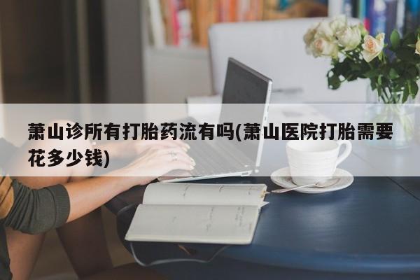 打胎药购买微信保密发货1-2天直邮到家萧山诊所有打胎药流有吗(萧山医院打胎需要花多少钱)