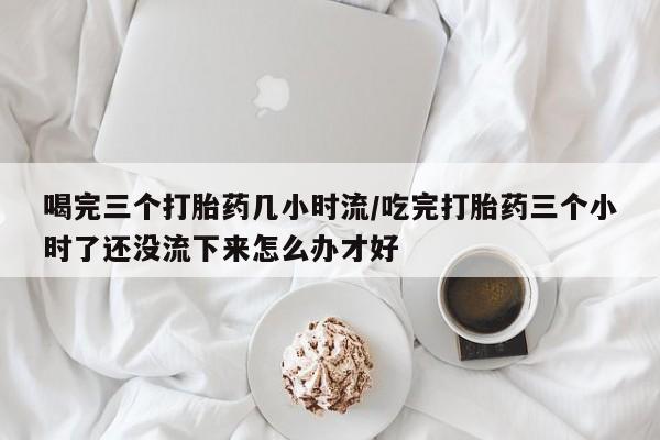 打胎药购买微信保密发货1-2天直邮到家喝完三个打胎药几小时流/吃完打胎药三个小时了还没流下来怎么办才好