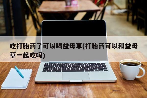 打胎药购买微信保密发货1-2天直邮到家吃打胎药了可以喝益母草(打胎药可以和益母草一起吃吗)