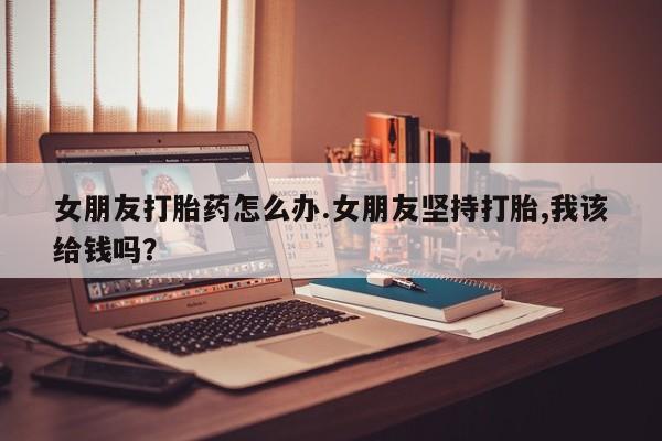 打胎药购买微信保密发货1-2天直邮到家女朋友打胎药怎么办.女朋友坚持打胎,我该给钱吗？