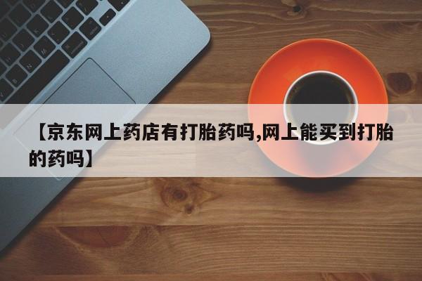 打胎药购买微信保密发货1-2天直邮到家【京东网上药店有打胎药吗,网上能买到打胎的药吗】