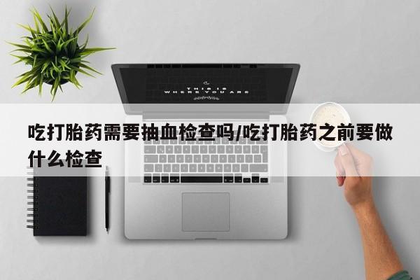 打胎药购买微信保密发货1-2天直邮到家吃打胎药需要抽血检查吗/吃打胎药之前要做什么检查