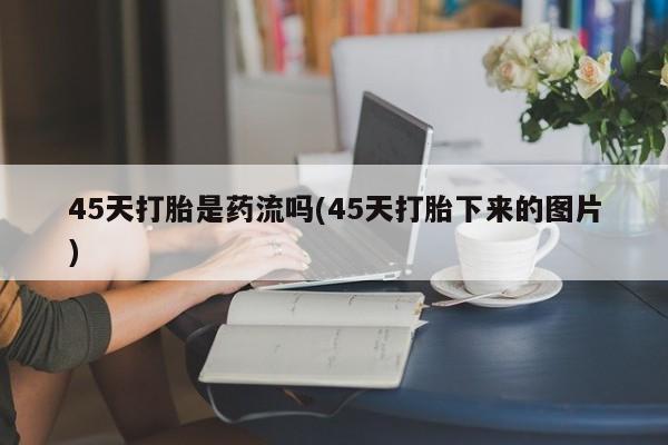 打胎药购买微信保密发货1-2天直邮到家45天打胎是药流吗(45天打胎下来的图片)