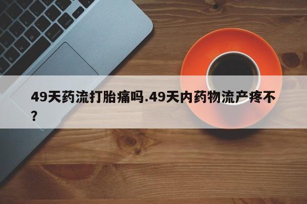 打胎药购买微信保密发货1-2天直邮到家49天药流打胎痛吗.49天内药物流产疼不？