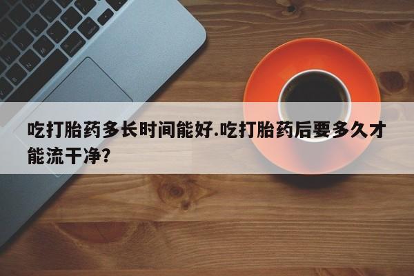 打胎药购买微信保密发货1-2天直邮到家吃打胎药多长时间能好.吃打胎药后要多久才能流干净？
