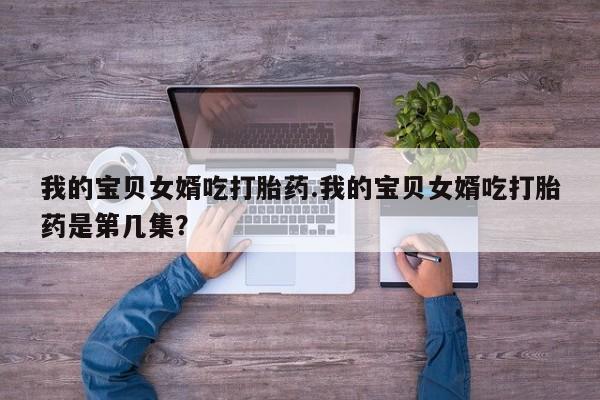 打胎药购买微信保密发货1-2天直邮到家我的宝贝女婿吃打胎药.我的宝贝女婿吃打胎药是第几集？