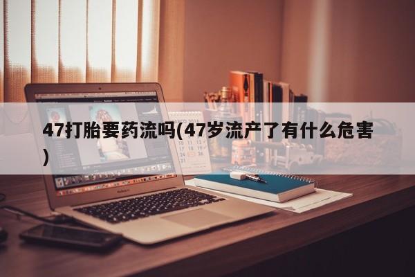 打胎药购买微信保密发货1-2天直邮到家47打胎要药流吗(47岁流产了有什么危害)