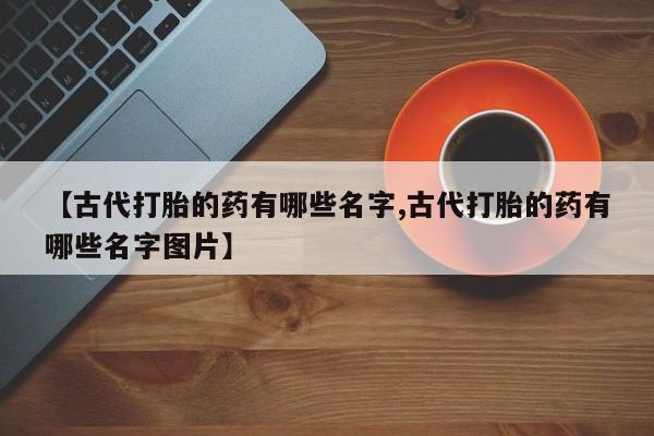 打胎药购买微信保密发货1-2天直邮到家【古代打胎的药有哪些名字,古代打胎的药有哪些名字图片】