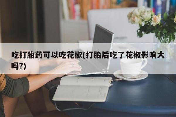 打胎药购买微信保密发货1-2天直邮到家吃打胎药可以吃花椒(打胎后吃了花椒影响大吗?)