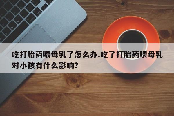打胎药购买微信保密发货1-2天直邮到家吃打胎药喂母乳了怎么办.吃了打胎药喂母乳对小孩有什么影响？