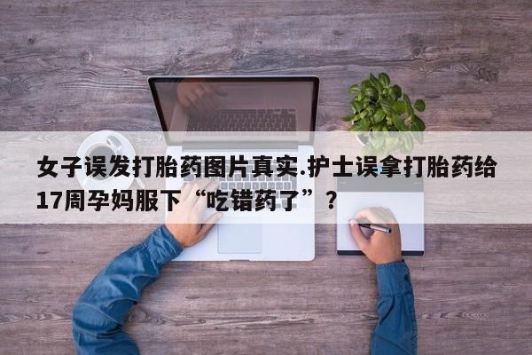 打胎药购买微信保密发货1-2天直邮到家女子误发打胎药图片真实.护士误拿打胎药给17周孕妈服下“吃错药了”？