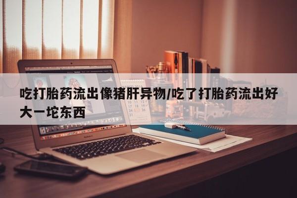 打胎药购买微信保密发货1-2天直邮到家吃打胎药流出像猪肝异物/吃了打胎药流出好大一坨东西